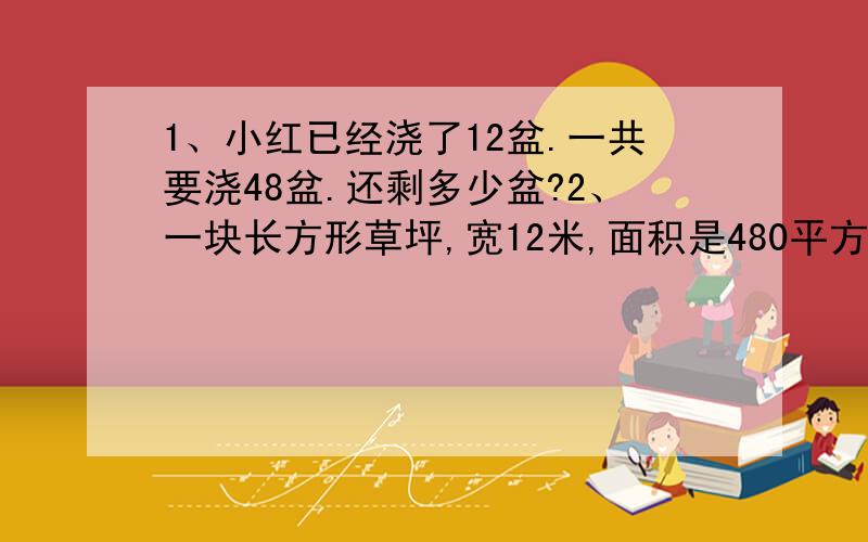 1、小红已经浇了12盆.一共要浇48盆.还剩多少盆?2、一块长方形草坪,宽12米,面积是480平方米,草坪的长是多少米?3、小红做了26朵红花,比黄花少做5朵.小红做了几朵黄花?4、羽毛球每副单价32元,