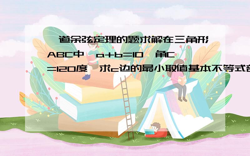 一道余弦定理的题求解在三角形ABC中,a+b=10,角C=120度,求c边的最小取值基本不等式部分无法理解 答案是=100-ab=100+a的平方-10a，这部怎么理解