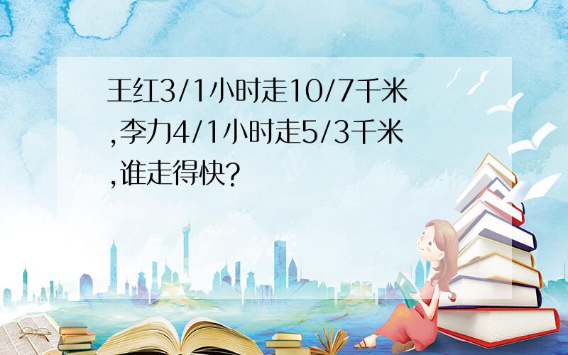 王红3/1小时走10/7千米,李力4/1小时走5/3千米,谁走得快?