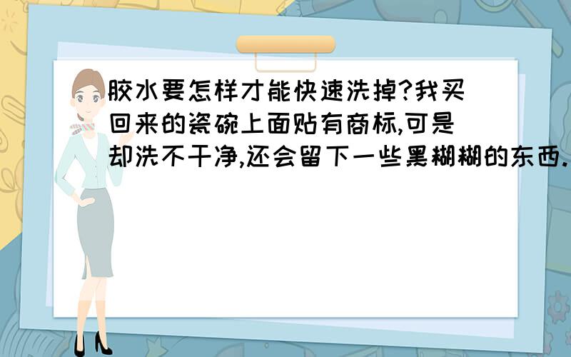 胶水要怎样才能快速洗掉?我买回来的瓷碗上面贴有商标,可是却洗不干净,还会留下一些黑糊糊的东西.要怎样才能吧黑糊糊的东西洗掉呢?