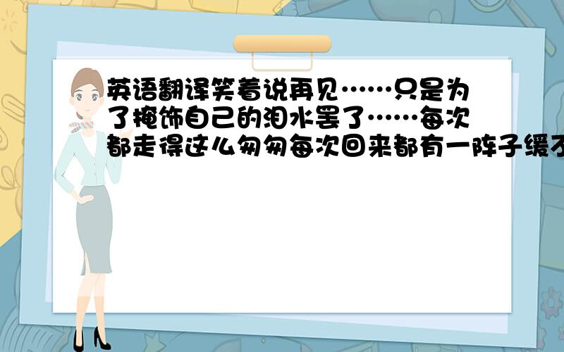 英语翻译笑着说再见……只是为了掩饰自己的泪水罢了……每次都走得这么匆匆每次回来都有一阵子缓不过来只想自己一个人呆着除了大懒,谁都不想见除了厕所,那都不想去还有五年才能回