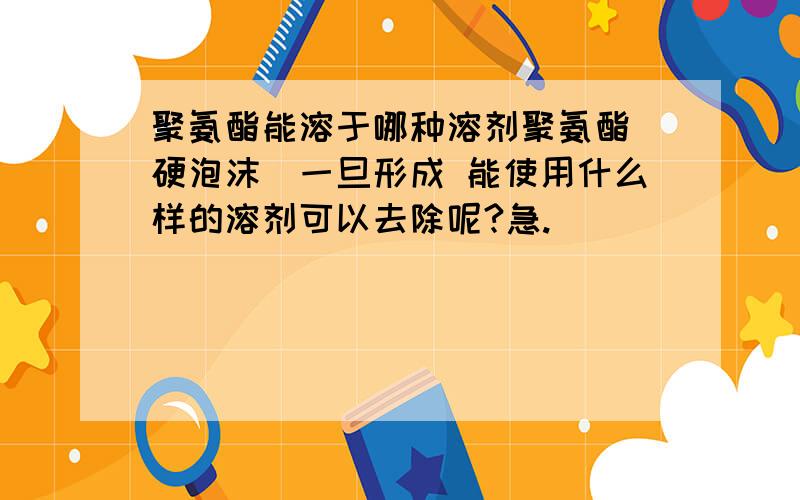 聚氨酯能溶于哪种溶剂聚氨酯（硬泡沫）一旦形成 能使用什么样的溶剂可以去除呢?急.