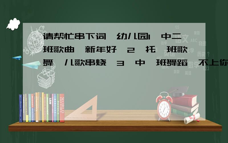 请帮忙串下词,幼儿园1、中二班歌曲《新年好》2、托一班歌舞《儿歌串烧》3、中一班舞蹈《不上你的当》4、中三班家庭亲子歌曲《走进贵州》5、托二班歌舞《儿歌串烧》6、中一班歌舞《星