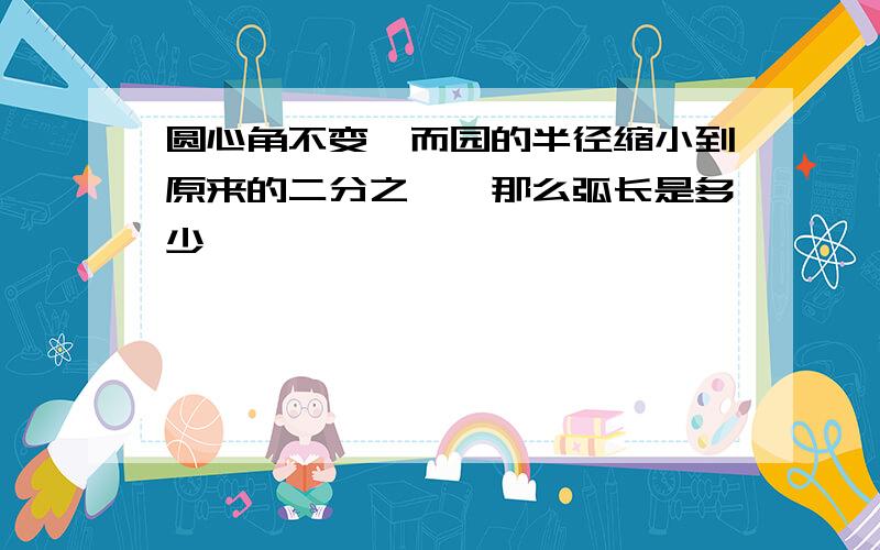 圆心角不变,而园的半径缩小到原来的二分之一,那么弧长是多少