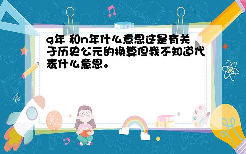 g年 和n年什么意思这是有关于历史公元的换算但我不知道代表什么意思。