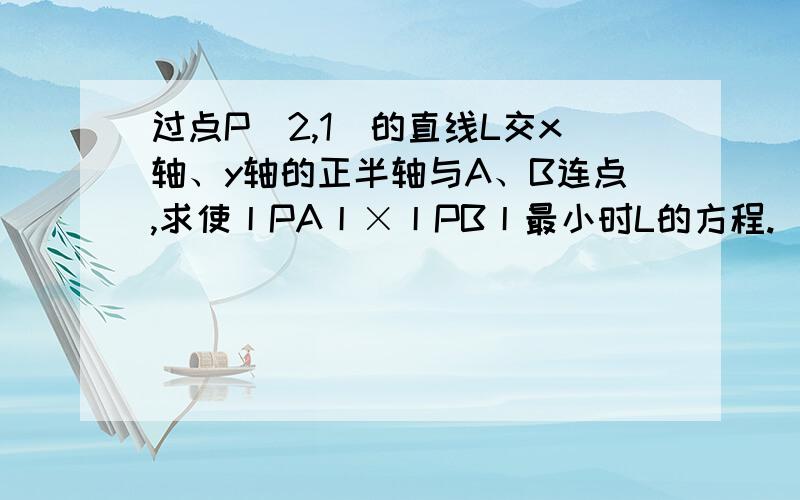 过点P（2,1）的直线L交x轴、y轴的正半轴与A、B连点,求使丨PA丨×丨PB丨最小时L的方程.