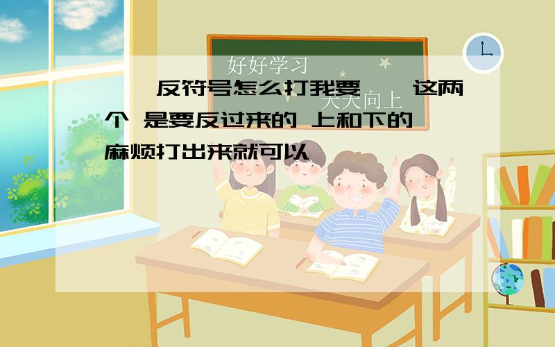 《》反符号怎么打我要《》这两个 是要反过来的 上和下的 麻烦打出来就可以