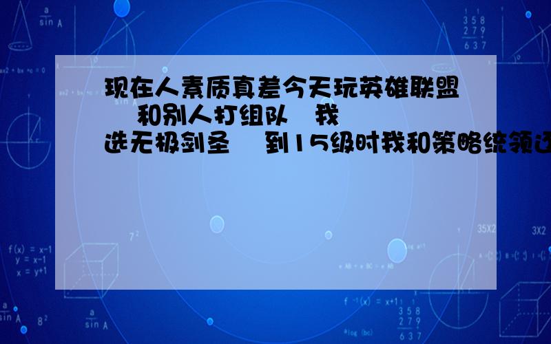 现在人素质真差今天玩英雄联盟    和别人打组队   我选无极剑圣    到15级时我和策略统领还一个战神女神   把别人团灭  我只不过来了个双杀  再加上推了二个塔和个召唤水晶   他们就骂我