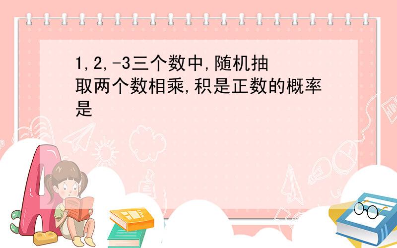 1,2,-3三个数中,随机抽取两个数相乘,积是正数的概率是