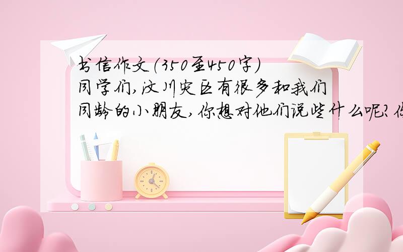 书信作文（350至450字）同学们,汶川灾区有很多和我们同龄的小朋友,你想对他们说些什么呢?你有什么打算呢?要求：（1）可以围绕几个方面具体写,语句通顺,感情真挚；（2）以书信的格式来