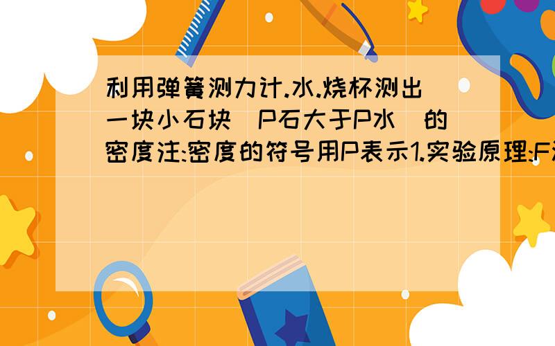 利用弹簧测力计.水.烧杯测出一块小石块(P石大于P水)的密度注:密度的符号用P表示1.实验原理:F浮=G-F(称重法)⑴用弹簧测力计先测出小石块在空气中的中立,记为G;⑵用弹簧测力计吊着小石块,使