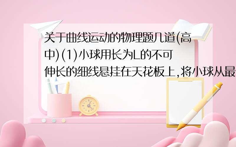 关于曲线运动的物理题几道(高中)(1)小球用长为L的不可伸长的细线悬挂在天花板上,将小球从最低点拉到点P并将细线保持紧绷状态,此时P点与L的垂直距离为H,将小球有静止释放,当小球经过最