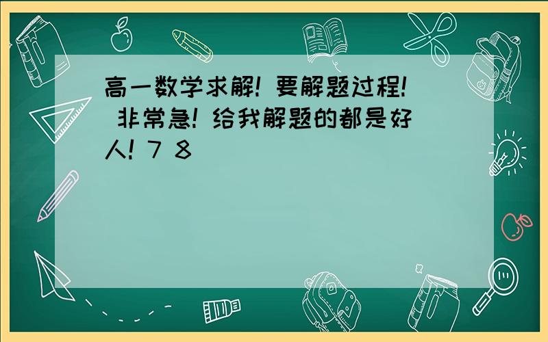 高一数学求解! 要解题过程! 非常急! 给我解题的都是好人! 7 8