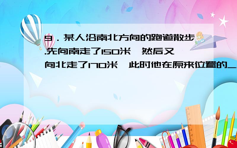 9．某人沿南北方向的跑道散步.先向南走了150米,然后又向北走了170米,此时他在原来位置的_________方向,与原位置相距_______米.