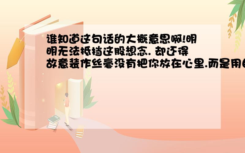 谁知道这句话的大概意思啊!明明无法抵挡这股想念. 却还得故意装作丝毫没有把你放在心里.而是用自已冷漠的心对我掘了一条无法跨越的沟渠