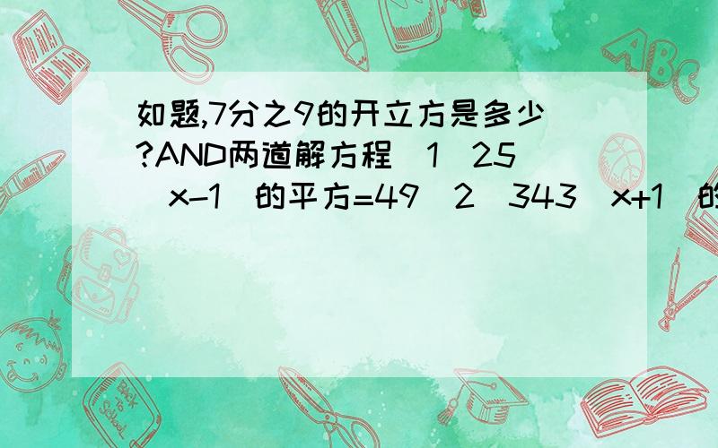 如题,7分之9的开立方是多少?AND两道解方程(1)25(x-1)的平方=49（2）343（x+1）的立方=27急.后两个经过思索做出来了......就第一个问题......7分之9的开立方是多少...... 要具体数字