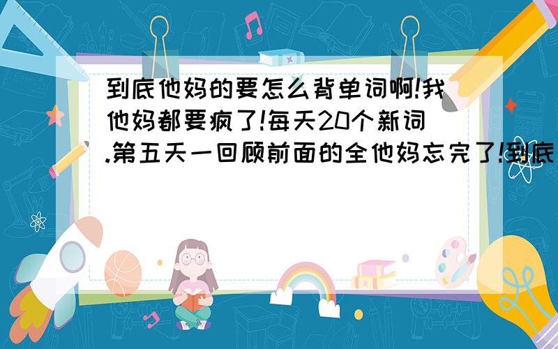 到底他妈的要怎么背单词啊!我他妈都要疯了!每天20个新词.第五天一回顾前面的全他妈忘完了!到底要怎么背啊 要疯了!