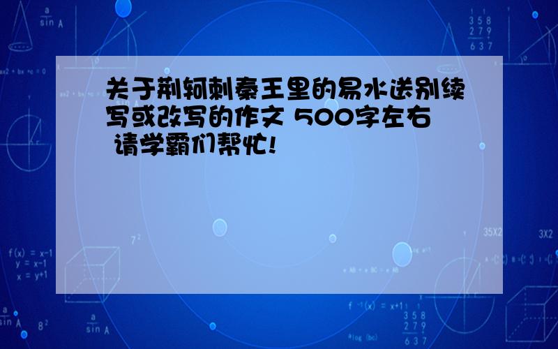 关于荆轲刺秦王里的易水送别续写或改写的作文 500字左右 请学霸们帮忙!