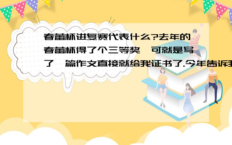 春蕾杯进复赛代表什么?去年的春蕾杯得了个三等奖,可就是写了一篇作文直接就给我证书了.今年告诉我说进复赛了.才知道春蕾杯居然还有复赛!那为什么去年得三等奖就没有进复赛呢?这有什