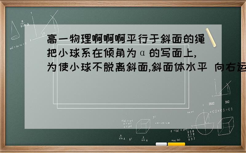 高一物理啊啊啊平行于斜面的绳把小球系在倾角为α的写面上,为使小球不脱离斜面,斜面体水平 向右运动的加速度应不大于___,为使小球不相对斜面滑动,斜面体水平向左运动的加速度不大于___