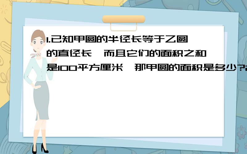 1.已知甲圆的半径长等于乙圆的直径长,而且它们的面积之和是100平方厘米,那甲圆的面积是多少?2.已知一个圆形花坛的直径是4米,沿它的外侧铺一条1米宽的销路,求这条小路的面积.(精确到0.1平