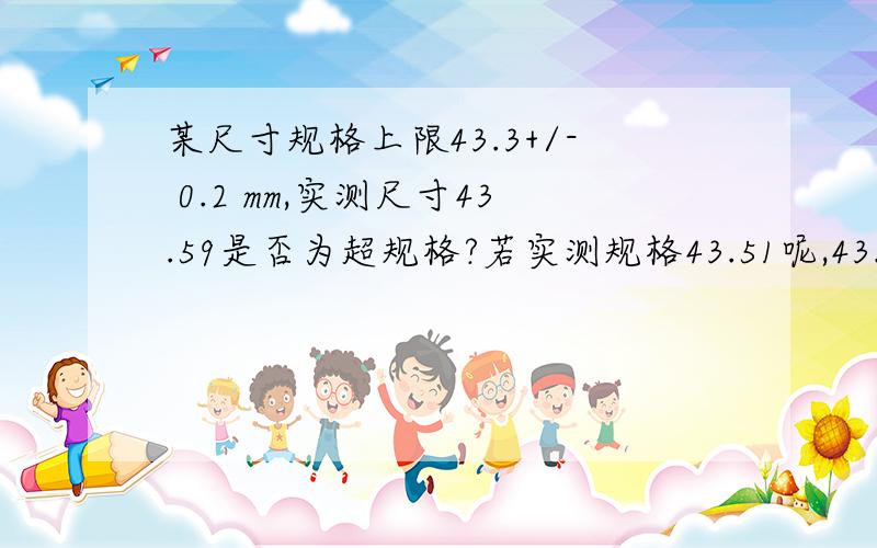 某尺寸规格上限43.3+/- 0.2 mm,实测尺寸43.59是否为超规格?若实测规格43.51呢,43.50呢?主要是量测时规格精确度和实测有效值的问题.