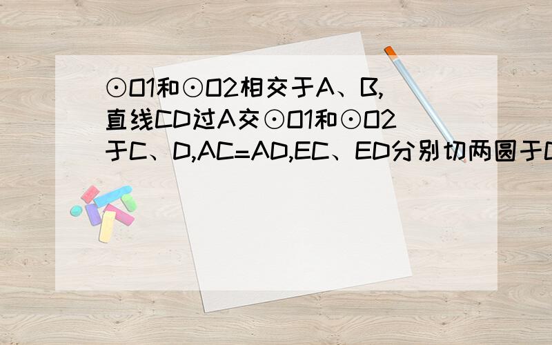 ⊙O1和⊙O2相交于A、B,直线CD过A交⊙O1和⊙O2于C、D,AC=AD,EC、ED分别切两圆于C.D求证AC^2=AB×AE想了好久,别上菁优网复制粘贴给我!