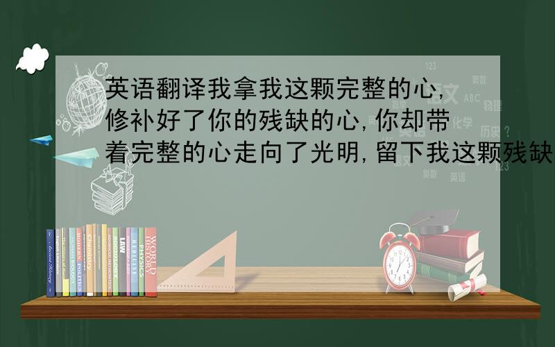 英语翻译我拿我这颗完整的心,修补好了你的残缺的心,你却带着完整的心走向了光明,留下我这颗残缺的心在黑暗里沉沦!不一定要英语 就是希望能看起来内涵些，诗意一些！·