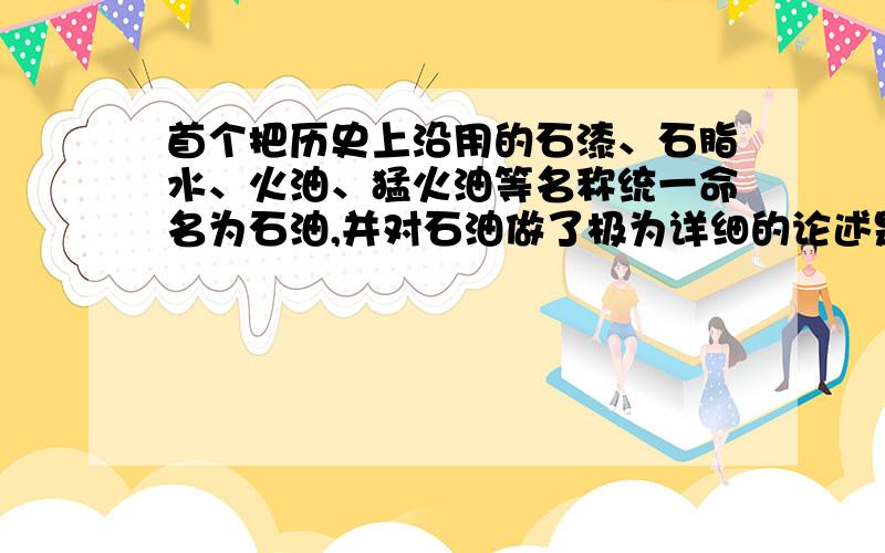 首个把历史上沿用的石漆、石脂水、火油、猛火油等名称统一命名为石油,并对石油做了极为详细的论述是___.