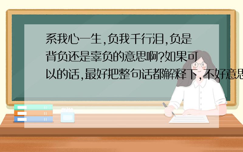 系我心一生,负我千行泪,负是背负还是辜负的意思啊?如果可以的话,最好把整句话都解释下,不好意思,是:系我一生心,负你千行泪.