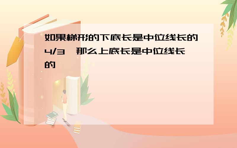 如果梯形的下底长是中位线长的4/3,那么上底长是中位线长的