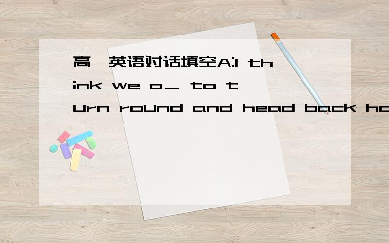 高一英语对话填空A:I think we o＿ to turn round and head back home.B:T＿just after a few kilometers of cycling A:Not at all.But look at the c＿ building up there.B:So?I don´t really c＿ if it gets cloudy.The sun is being quite strong