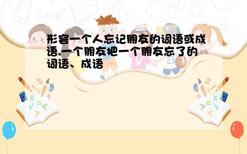 形容一个人忘记朋友的词语或成语.一个朋友把一个朋友忘了的词语、成语