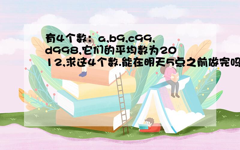 有4个数：a,b9,c99,d998,它们的平均数为2012,求这4个数.能在明天5点之前做完吗?