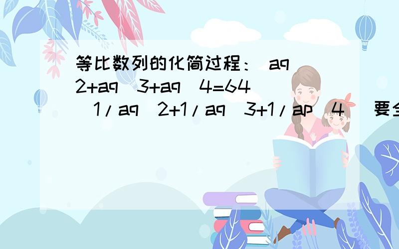 等比数列的化简过程： aq^2+aq^3+aq^4=64（1/aq^2+1/aq^3+1/ap^4) 要全过程aq是相乘关系，后面括号里是（1/aq^2+1/aq^3+1/aq^4）上面打错了