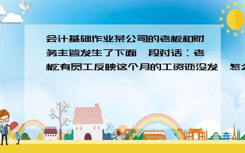 会计基础作业某公司的老板和财务主管发生了下面一段对话：老板:有员工反映这个月的工资还没发,怎么回事?主管：最近公司资金比较紧张,没钱!老板：你昨天不是还对我说这个月纯赚了100