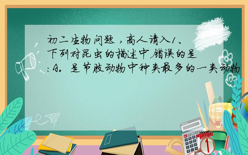 初二生物问题 ,高人请入1、下列对昆虫的描述中，错误的是：A。是节肢动物中种类最多的一类动物  B，有3对足，能爬行或飞行  C，是无脊椎动物中唯一会飞的一类动物 D，运动能力不强2、