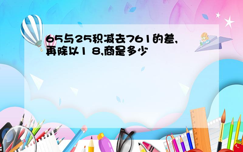 65与25积减去761的差,再除以1 8,商是多少