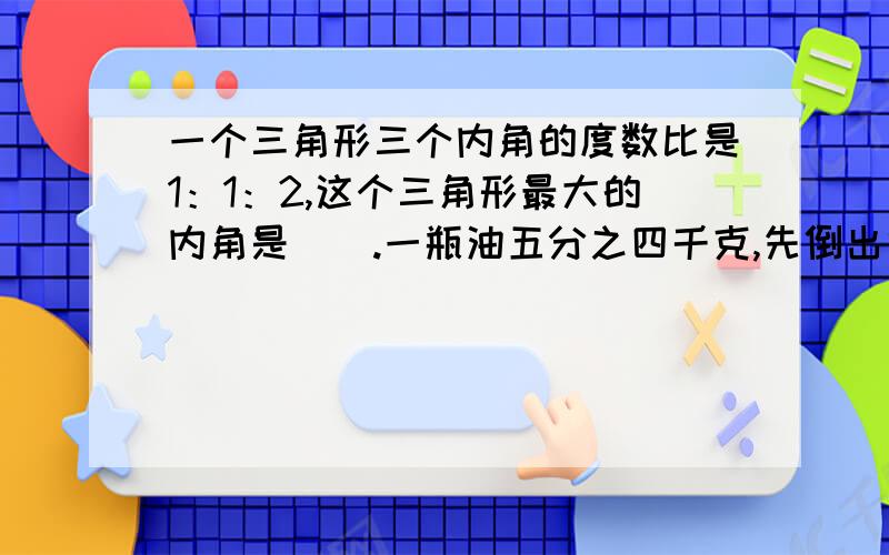 一个三角形三个内角的度数比是1：1：2,这个三角形最大的内角是（）.一瓶油五分之四千克,先倒出他的五分之一,再往瓶里加五分之一千克,现在瓶内的油比原来（）一根1米长的绳子,减去他的