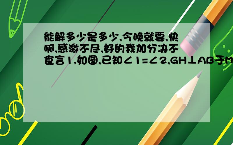 能解多少是多少,今晚就要,快啊,感激不尽,好的我加分决不食言1.如图,已知∠1=∠2,GH⊥AB于M,判断GH是否垂直于CD,并说明理由.2.如图,已知CD平分∠ACB,∠EDC=½∠ACB,∠DCB=30°,求∠AED的度数.3.如图