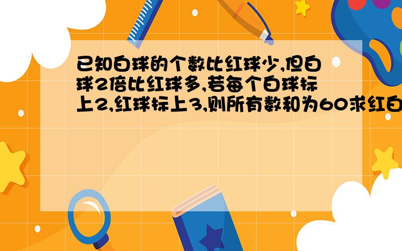 已知白球的个数比红球少,但白球2倍比红球多,若每个白球标上2,红球标上3,则所有数和为60求红白个有多少马上,快