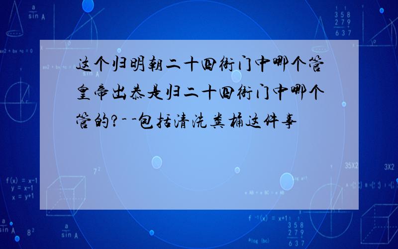 这个归明朝二十四衙门中哪个管皇帝出恭是归二十四衙门中哪个管的?- -包括清洗粪桶这件事