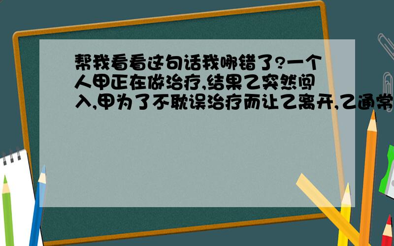 帮我看看这句话我哪错了?一个人甲正在做治疗,结果乙突然闯入,甲为了不耽误治疗而让乙离开,乙通常都爱赖在那里不走,结果在性命攸关的治疗面前,甲把乙拽了出去,后来,甲找到丁平里,甲对