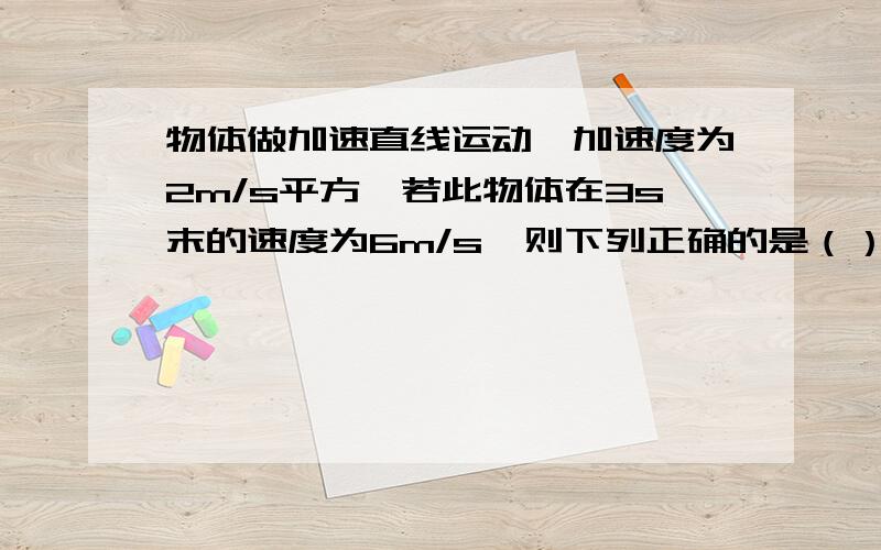 物体做加速直线运动,加速度为2m/s平方,若此物体在3s末的速度为6m/s,则下列正确的是（） A.物体在4s末的速度为8m/s B.物体的初速度为2m/s C.物体在任意1s的的末速度一定比前一秒的末速度大2m/s D