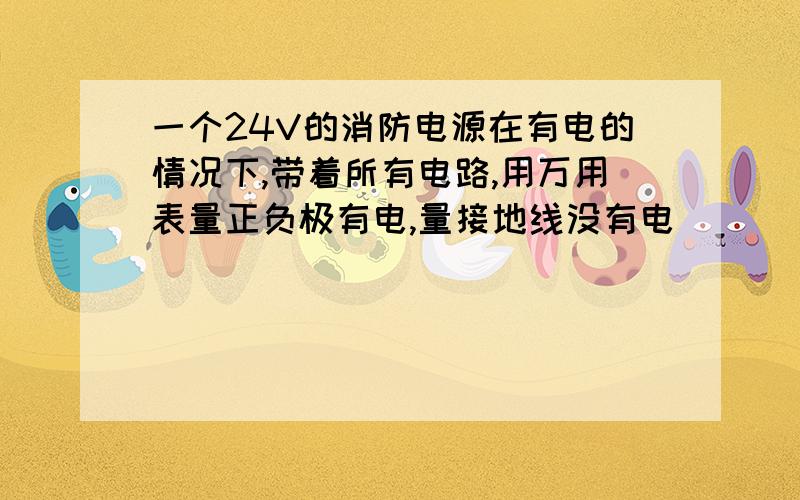 一个24V的消防电源在有电的情况下,带着所有电路,用万用表量正负极有电,量接地线没有电