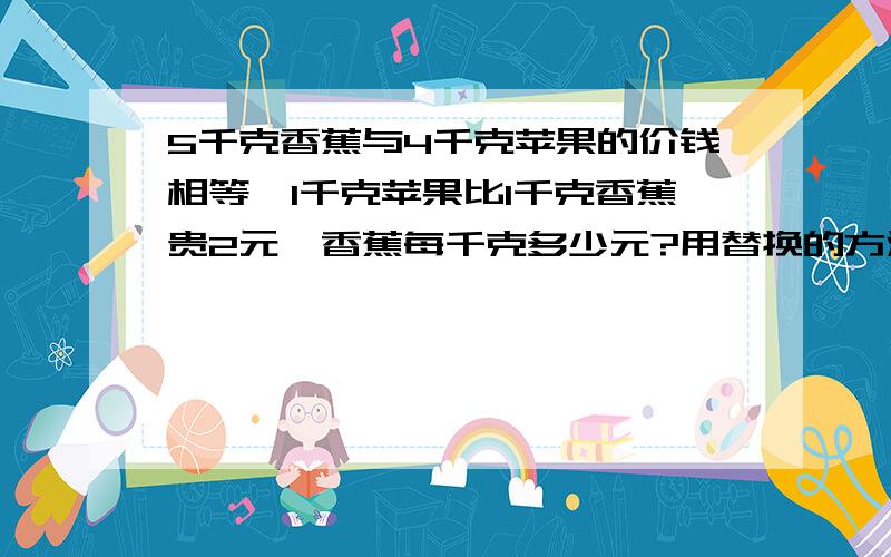 5千克香蕉与4千克苹果的价钱相等,1千克苹果比1千克香蕉贵2元,香蕉每千克多少元?用替换的方法写（不能用方程）