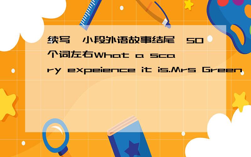 续写一小段外语故事结尾,50个词左右What a scary expeience it is.Mrs Green,a 37-year-old woman,lives in a house near river.Every day,she drives to work.On her way back home yesterday afternoon,she was driving faster than usual because she