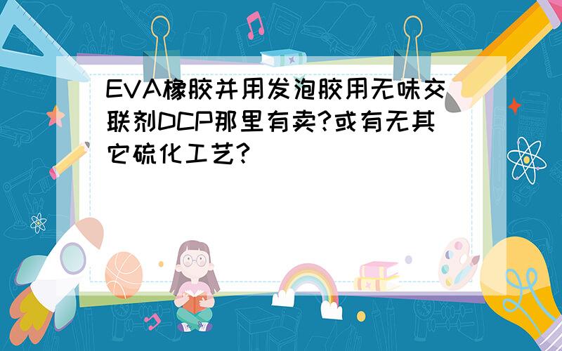 EVA橡胶并用发泡胶用无味交联剂DCP那里有卖?或有无其它硫化工艺?