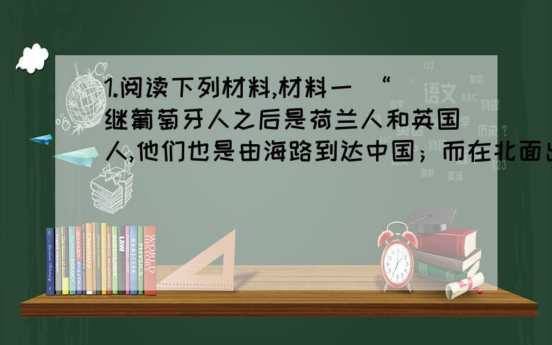 1.阅读下列材料,材料一 “继葡萄牙人之后是荷兰人和英国人,他们也是由海路到达中国；而在北面出现了俄罗斯人,他们是从陆路到达阿穆尔河流域的.中国人坚决避免同所有这些入侵者亲近.