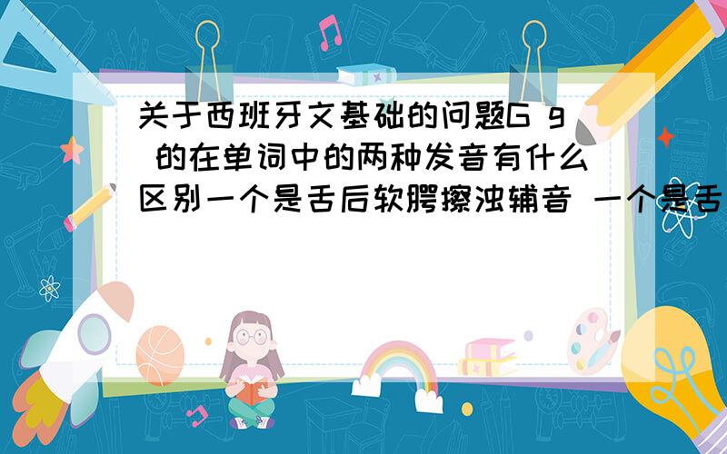 关于西班牙文基础的问题G g 的在单词中的两种发音有什么区别一个是舌后软腭擦浊辅音 一个是舌后软腭腮浊辅音可是发出的声音感觉没差别啊